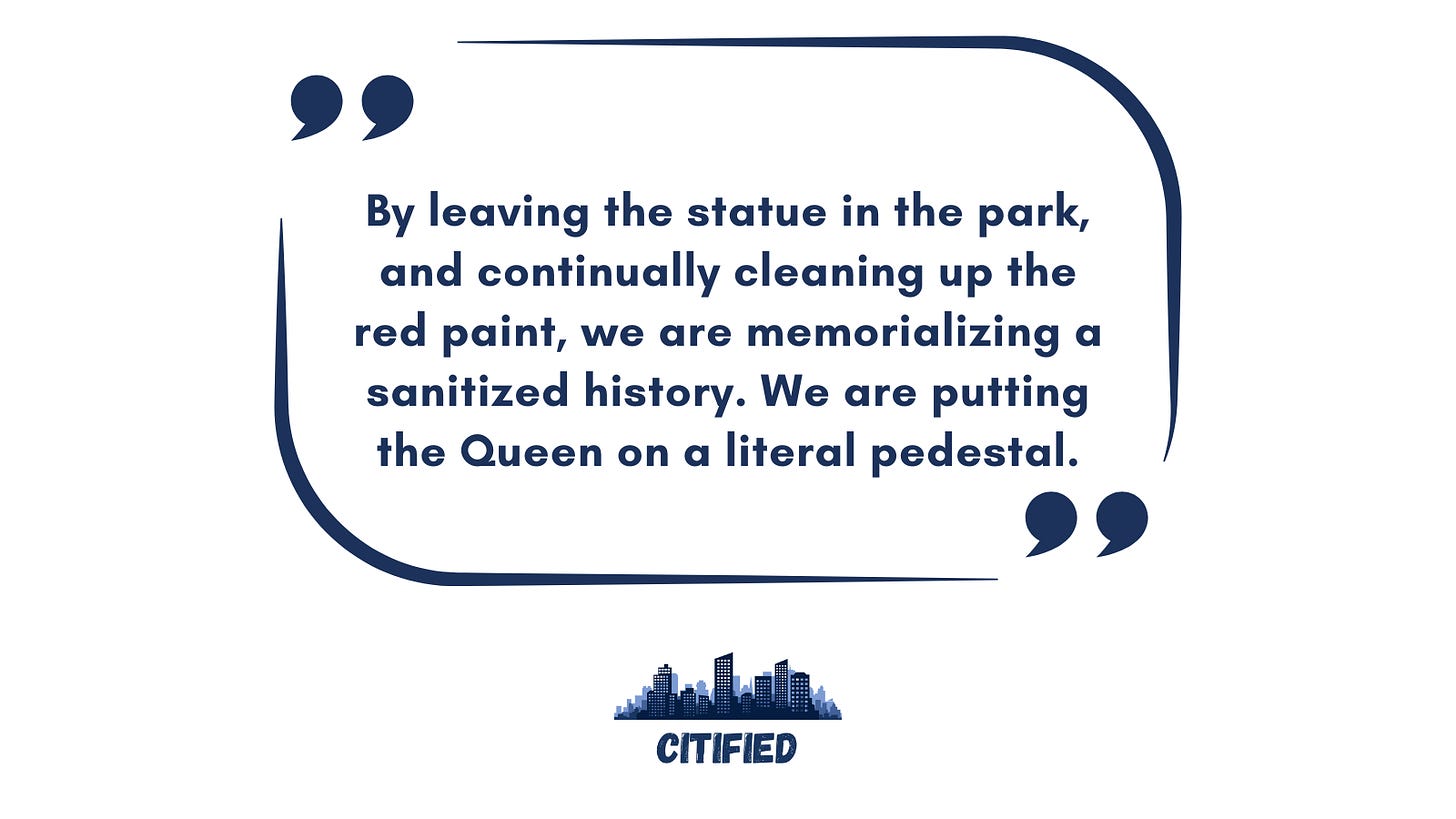 Quote text: By leaving the statue in the park, and continually cleaning up the red paint, we are memorializing a sanitized history. We are putting the Queen on a literal pedestal.