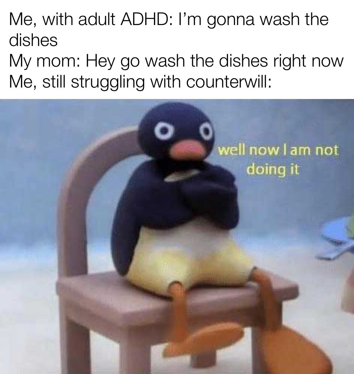 Me, with adult ADHD: I'm gonna wash the dishes. My mom: Hey go wash the dishes right now. Me, still struggling with counterwill: well now l am not doing it.