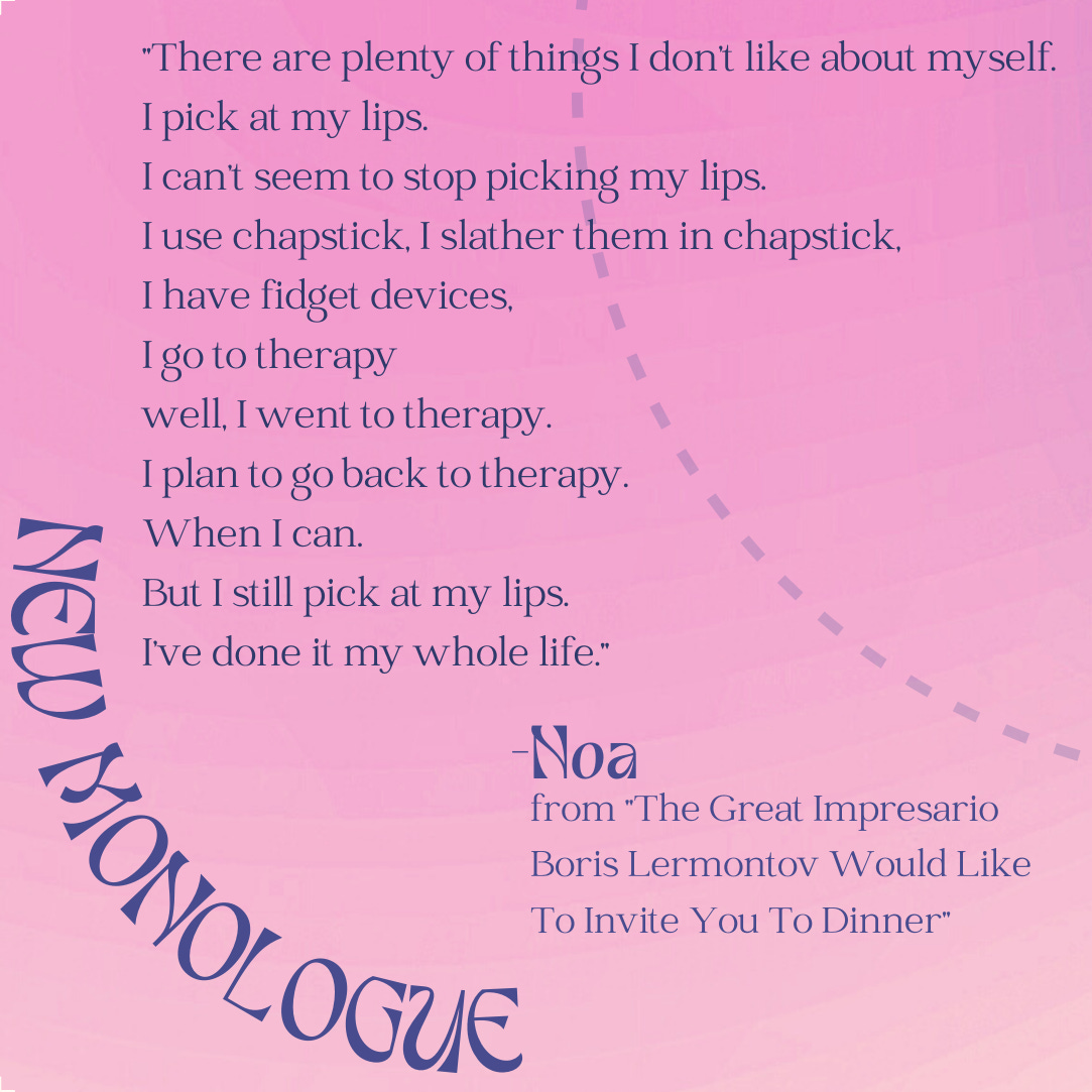 A fuzzy pink and purple background, with a portion of a light blue curving dashed line in the upper right corner. In the bottom left corner, also in a circular curve, is the text "NEW MONOLOGUE." In the center of the image is the following text:  "There are plenty of things I don’t like about myself. I pick at my lips. I can’t seem to stop picking my lips. I use chapstick, I slather them in chapstick, I have fidget devices, I go to therapy well, I went to therapy. I plan to go back to therapy. When I can. But I still pick at my lips. I’ve done it my whole life." -Noa from "The Great Impresario Boris Lermontov Would Like To Invite You To Dinner"