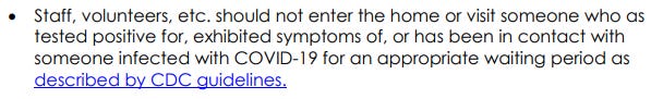 Staff, volunteers, etc. should not enter the home or visit someone who as tested positive for, exhibited symptoms of, or has been in contact with someone infected with COVID-19 for an appropriate waiting period as described by CDC guidelines.