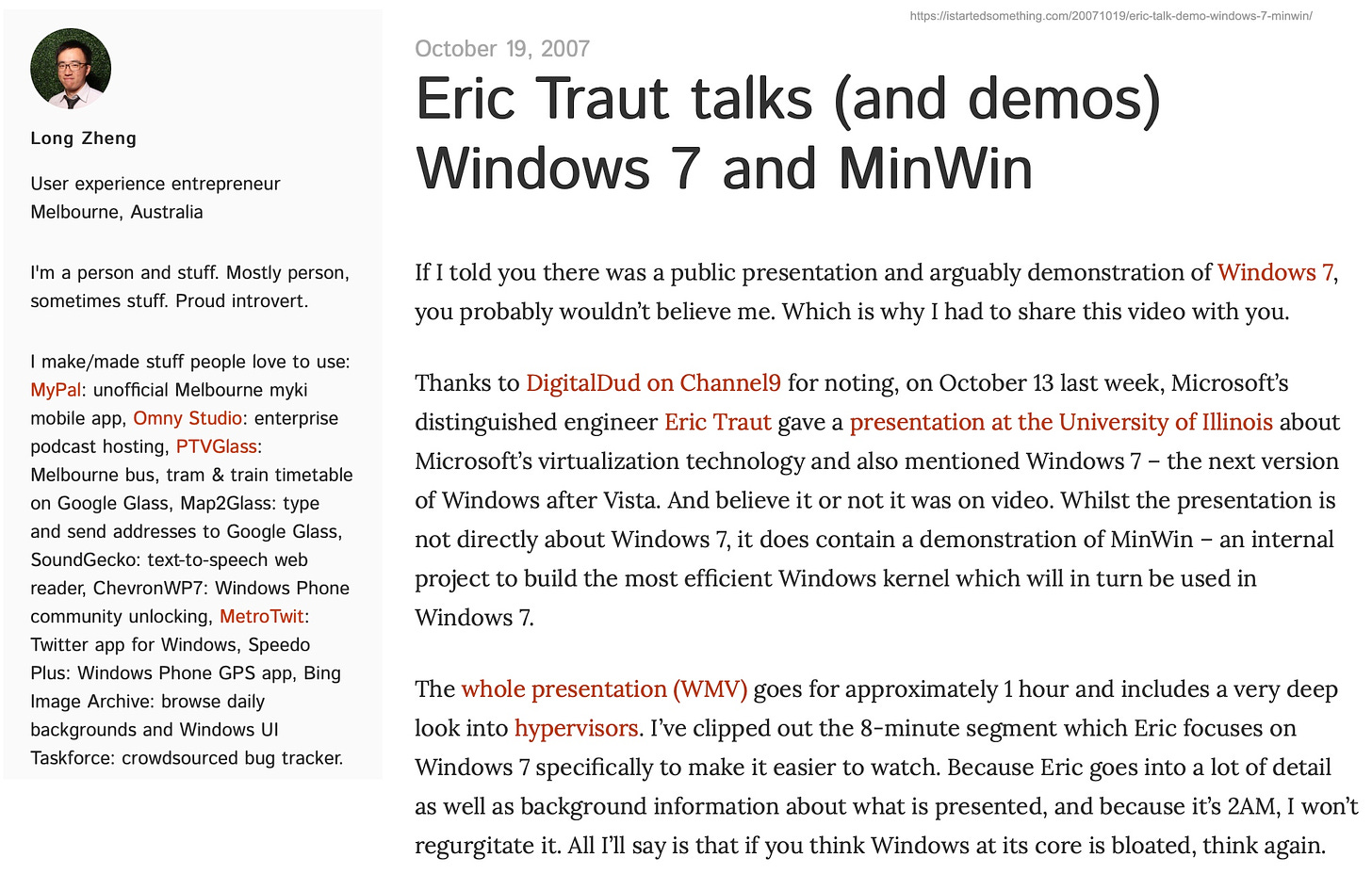 Eric Traut talks (and demos) Windows 7 and MinWin If I told you there was a public presentation and arguably demonstration of Windows 7, you probably wouldn't believe me. Which is why I had to share this video with you. Thanks to DigitalDud on Channel9 for noting, on October 13 last week, Microsoft's distinguished engineer Eric Traut gave a presentation at the University of Illinois about Microsoft's virtualization technology and also mentioned Windows 7 - the next version of Windows after Vista. And believe it or not it was on video. Whilst the presentation is not directly about Windows 7, it does contain a demonstration of MinWin - an internal project to build the most efficient Windows kernel which will in turn be used in Windows 7. The whole presentation (WMV) goes for approximately 1 hour and includes a very deep look into hypervisors. I've clipped out the 8-minute segment which Eric focuses on Windows 7 specifically to make it easier to watch. Because Eric goes into a lot of detail as well as background information about what is presented, and because it's 2AM, I won't regurgitate it. All I'll say is that if you think Windows at its core is bloated, think again.