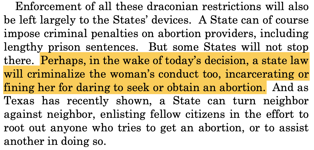 "Enforcement of all these draconian restrictions will also be left largely to the States’ devices. A State can of course impose criminal penalties on abortion providers, including lengthy prison sentences. But some States will not stop there. Perhaps, in the wake of today’s decision, a state law will criminalize the woman’s conduct too, incarcerating or fining her for daring to seek or obtain an abortion. And as Texas has recently shown, a State can turn neighbor against neighbor, enlisting fellow citizens in the effort to root out anyone who tries to get an abortion, or to assist another in doing so."