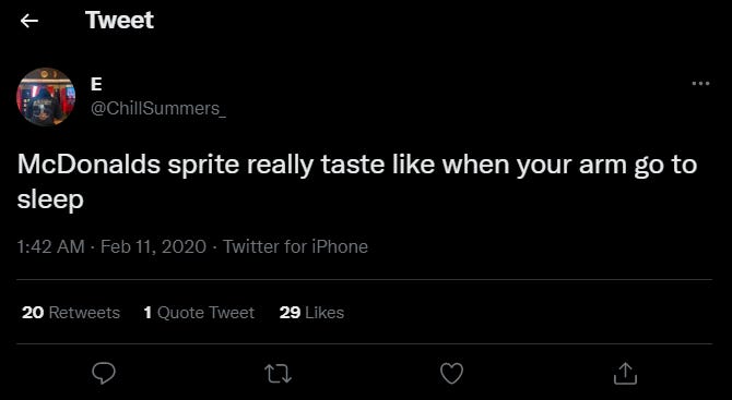 Tweet 
@ChillSummers_ 
McDonalds sprite really taste like when your arm go to 
sleep 
1:42 AM • Feb Il, 2020 • Twitter for iPhone 
Retweets 
Quote Tweet 
C) 