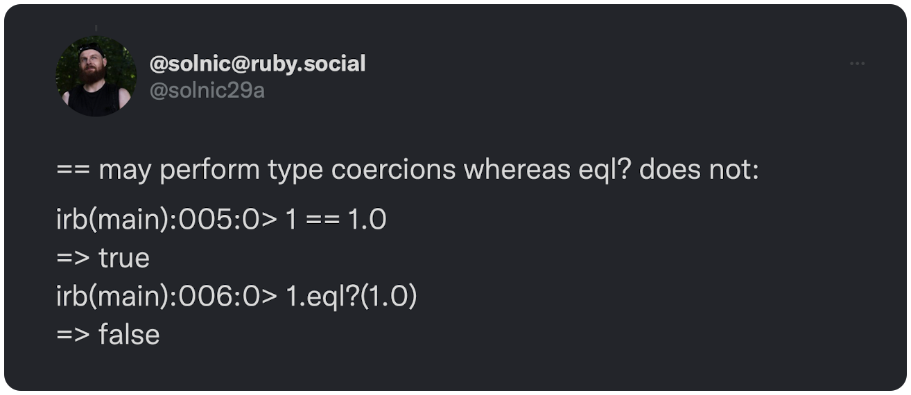 == may perform type coercions whereas eql? does not:  irb(main):005:0> 1 == 1.0 => true irb(main):006:0> 1.eql?(1.0) => false