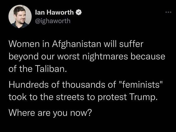 May be a Twitter screenshot of 1 person and text that says 'lan Haworth @ighaworth Women in Afghanistan will suffer beyond our worst nightmares because of the Taliban. Hundreds of thousands of "feminists" took to the streets to protest Trump. Where are you now?'