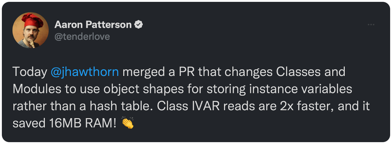 Today @jhawthorn merged a PR that changes Classes and Modules to use object shapes for storing instance variables rather than a hash table. Class IVAR reads are 2x faster, and it saved 16MB RAM! 👏 