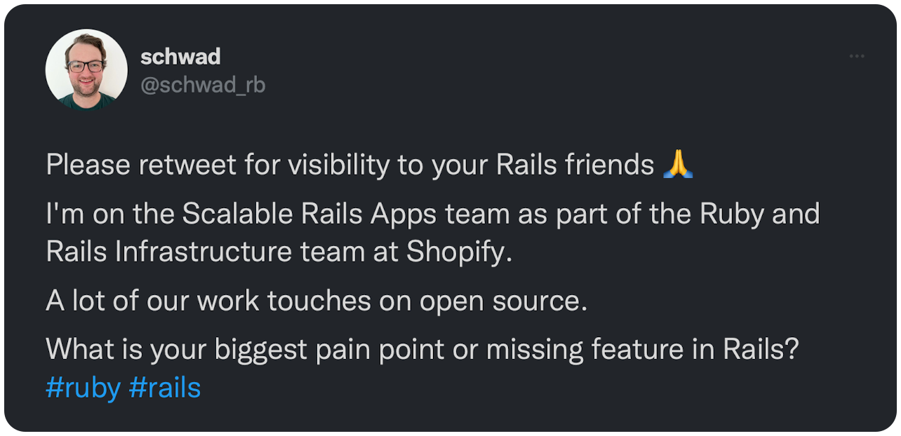 Please retweet for visibility to your Rails friends 🙏 I'm on the Scalable Rails Apps team as part of the Ruby and Rails Infrastructure team at Shopify. A lot of our work touches on open source. What is your biggest pain point or missing feature in Rails? #ruby #rails