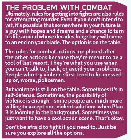 The Problem with Combat Ultimately, rules for getting into fights are also rules for attemptingmurder. Even if you don’t intend to yet, it’s possible that somewhere in your future is a guywith hopes and dreams and a chance to turn his life aroundwhose decades-long storywill come to an end on your blade. The option is on the table. The rules for combat actions are placed after the other actions because they’re meant to be a tool of last resort. They’re what you use when you can’t talk to, hack, or avoid your problems. People who try violence first tend to be messed up or, worse, policemen. But violence is still on the table. Sometimes it’s in self-defense. Sometimes, the possibility of violence is enough—some people aremuchmore willing to accept non-violent solutionswhen Plan B is looming in the background. Sometimes you justwant to have a cool action scene. That’s okay. Don’t be afraid to fight if you need to. Just be sure you explore all the options.