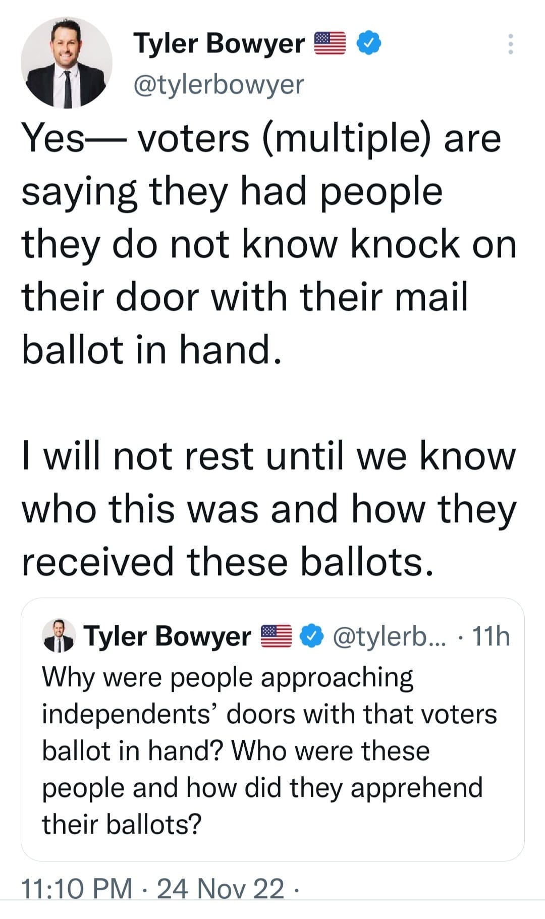 May be an image of 1 person and text that says 'Tyler Bowyer @tylerbowyer Yes- voters (multiple) are saying they had people they do not know knock on their door with their mail ballot in hand. I will not rest until we know who this was and how they received these ballots. 11h Tyler Bowyer @tylerb... Why were people approaching independents doors with that voters ballot in hand? Who were these people and how did they apprehend their ballots? 11:10 PM 24 Nov 22. 22'