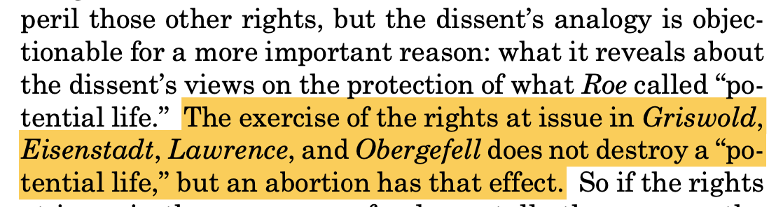 "... [im]peril those other rights, but the dissent’s analogy is objec- tionable for a more important reason: what it reveals about the dissent’s views on the protection of what Roe called “po- tential life.” The exercise of the rights at issue in Griswold, Eisenstadt, Lawrence, and Obergefell does not destroy a “po- tential life,” but an abortion has that effect. So if the rights ..."