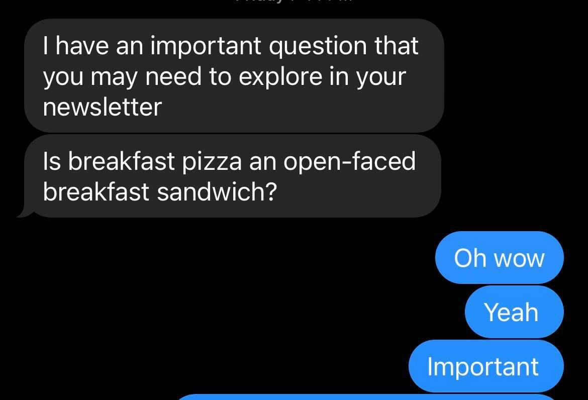 Text chain that reads: I have an important question that you may need to explore in your newsletter/is breakfast pizza an open-faced breakfast sandwich?
