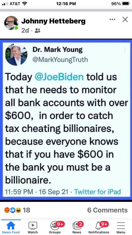 May be an image of 2 people and text that says 'Johnny Hetteberg 2d. Dr. Mark Young @MarkYoungTruth Today @JoeBiden told us that he needs to monitor all bank accounts with over $600, in order to catch tax cheating billionaires, because everyone knows that if you have $600 in the bank you must be a billionaire. 11:59 PM 16 Sep 21 Twitter for iPad 18 6 Comments News Feed Watch Groups News Notifications Menu'