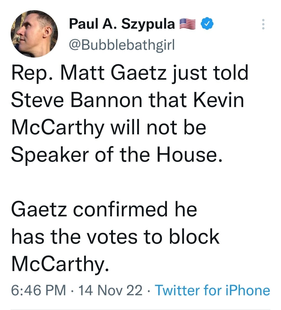 May be a Twitter screenshot of 1 person and text that says 'Paul A. Szypula @Bubblebathgirl Rep. Matt Gaetz just told Steve Bannon that Kevin McCarthy will not be Speaker of the House. Gaetz confirmed he has the votes to block McCarthy. 6:46 PM. 14 Nov 22 22 Twitter for iPhone'