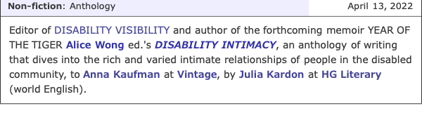 Screenshot from Publisher's Marketplace with the following announcement on April 13, 2022 under the non-fiction/anthology category: Editor of DISABILITY VISIBILITY and author of the forthcoming memoir YEAR OF THE TIGER Alice Wong ed.'s DISABILITY INTIMACY, an anthology of writing that dives into the rich and varied intimate relationships of people in the disabled community to Anna Kaufman at Vintage, by Julia Kardon at HG Literary (world English).