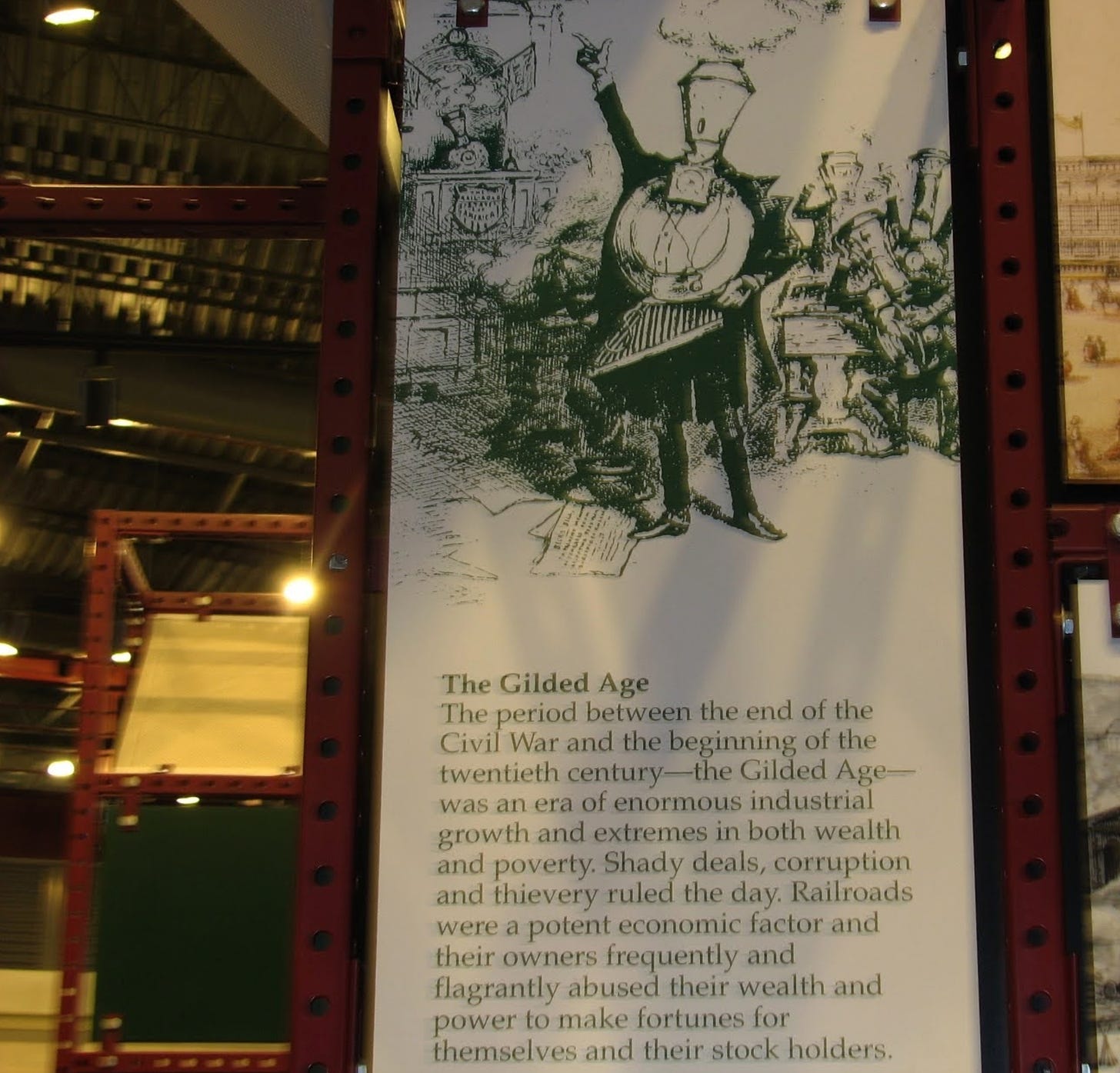 Sign in the museum at Steamtown National Historic Site in Scranton Pennsylvania has a drawing of a fancy person dressed up as a train with hand raised, and railroad workers in the background. The text reads The Gilded Age. The period between the end of the Civil War and the beginning of the twentieth century — the Gilded Age — was an era of enormous industrial growth and extremes in both wealth and poverty. Shady deals, corruption, and thievery ruled the day. Railroads were a potent economic factor and their owners frequently and flagrantly abused their wealth and power to make fortunes for themselves and their stock holders. 