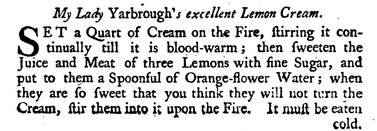 My Lady Yarbrough's excellent Lemon Cream . ET a Quart of Cream on the Fire, ſtirring it con tinually till it is blood - warm ; then ſweeten theJuice and Meat of three Lemons with fine Sugar, and put to them a Spoonful of Orange-flower Water; when they are fo ſweet that you think they will not turn theCream , ſtir them into it upon the Fire. It muſt be eaten cold,