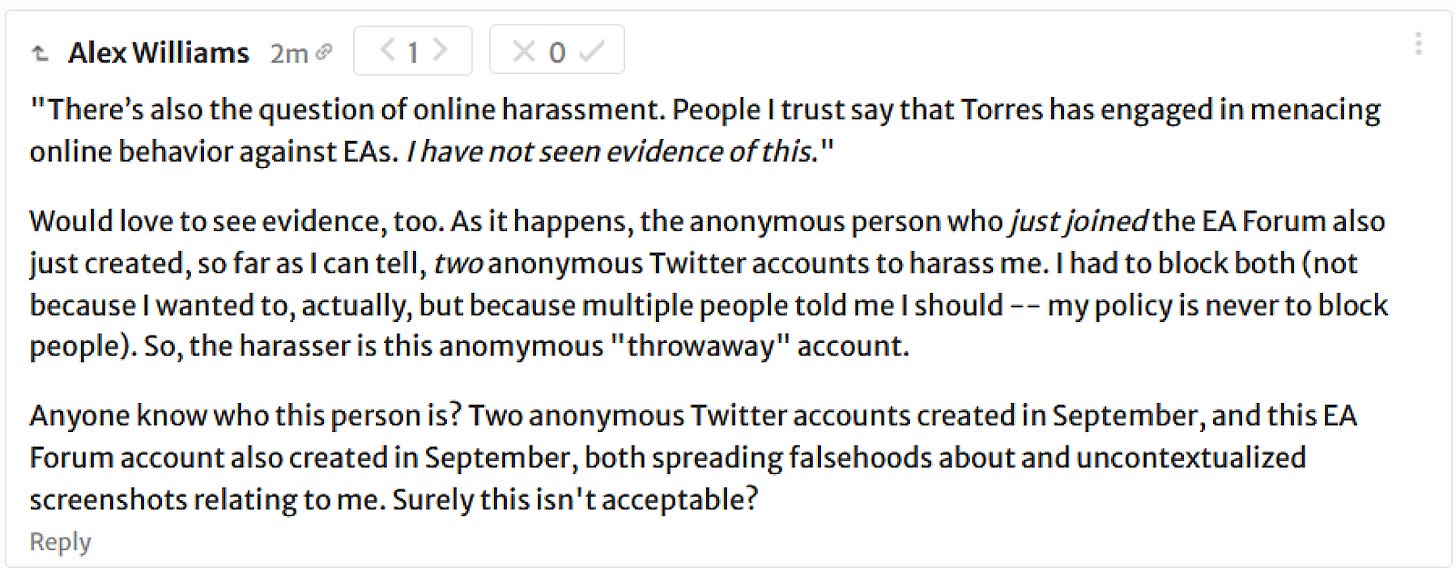 Alex Williams: "There's also the question of online harassment. People I trust say that Torres has engaged in menacing online behavior against EAs. I have not seen evidence of this." Would love to see evidence, too. As it happens, the anonymous person who just joined the EA Forum also just created, so far as I can tell, two anonymous Twitter accounts to harass me. I had to block both (not because I wanted to, actually, but because multiple people told me I should -- my policy is never to block people). So, the harasser is this anomymous "throwaway" account. Anyone know who this person is? Two anonymous Twitter accounts created in September, and this EA Forum account also created in September, both spreading falsehoods about and uncontextualized screenshots relating to me. Surely this isn't acceptable? 
