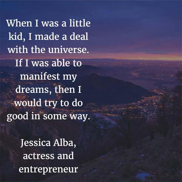 When I was a little kid, I made a deal with the universe. If I was able to manifest my dreams, then I would try to do good in some way. — Jessica Alba, actress and entrepreneur
