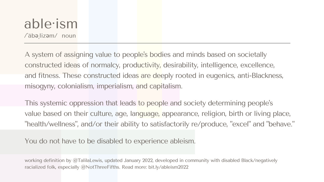 Picturerectangular image with the definition of ableism laid over various colored blocks in the background indicating the overlaid, intertwined, connected nature of all forms of systemic oppression to ableism. The following words are on the image: able·ism /ˈābəˌlizəm/ noun A system of assigning value to people's bodies and minds based on societally constructed ideas of normalcy, productivity, desirability, intelligence, excellence, and fitness. These constructed ideas are deeply rooted in eugenics, anti-Blackness, misogyny, colonialism, imperialism, and capitalism. This systemic oppression that leads to people and society determining people's value based on their culture, age, language, appearance, religion, birth or living place, "health/wellness", and/or their ability to satisfactorily re/produce, "excel" and "behave." You do not have to be disabled to experience ableism. working definition by @TalilaLewis, updated January 2022, developed in community with disabled Black/negatively racialized folk, especially @NotThreeFifths. Read more: bit.ly/ableism2022