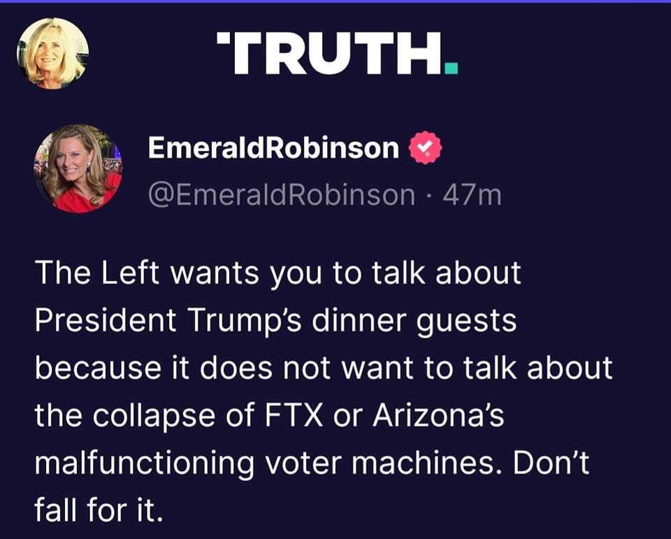 May be a Twitter screenshot of 2 people and text that says ''TRUTH. EmeraldRobinson @EmeraldRobinson 47m The Left wants you to talk about President Trump's dinner guests because it does not want to talk about the collapse of FTX or Arizona's malfunctioning coter machines. Don't fall for it.'