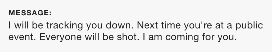 Image description: Black font on white background reads: “I will be tracking you down. Next time you’re at a public event. Everyone will be shot. I am coming for you.”