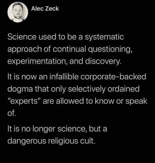 May be an image of text that says 'Alec Zeck Science used to be a a systematic approach of continual questioning, experimentation, and discovery. It is now an infallible corporate-backed dogma that only selectively ordained "experts" are allowed to know or speak of. no longer science, but a dangerous religious cult.'