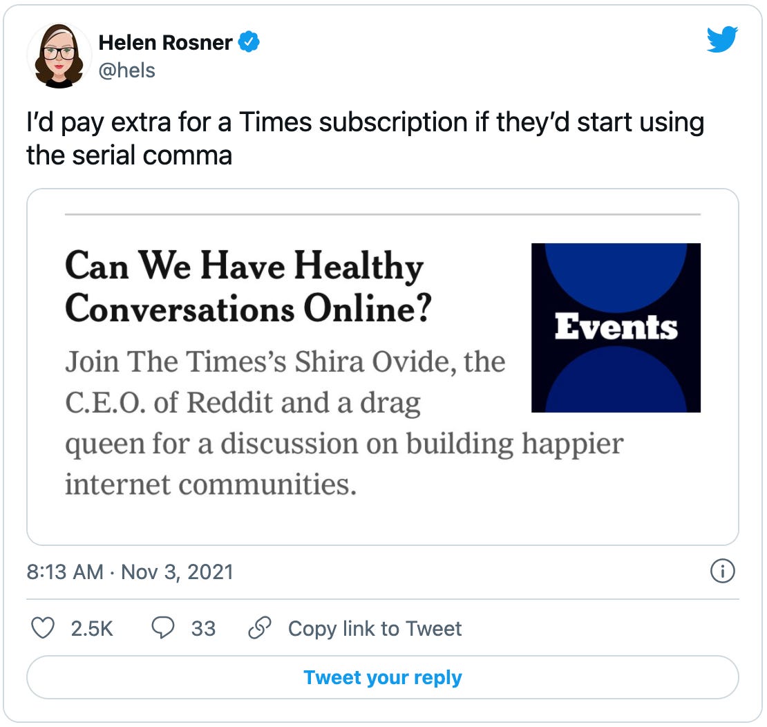 Tweet by Helen Rosner: I’d pay extra for a Times subscription if they’d start using the serial comma, with a screenshot reading “Can we have healthy conversations online? Join the Times’ Shira Ovide, the C.E.O. of Reddit and a drag queen for a discussion on building happier internet communities.”
