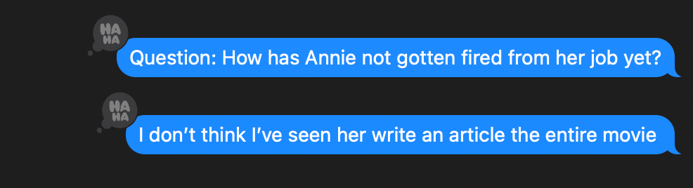 Texts from me: "Question: How has Annie not gotten fired from her job yet?" "I don't think I've seen her write an article the entire movie." Both texts have "haha" bubbles next to them.