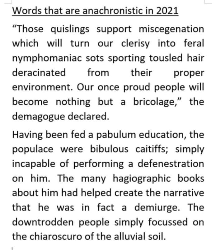 May be an image of text that says "Words that are anachronistic in 2021 a "Those quislings support support miscegenation which will turn our clerisy into feral nymphomaniac sots sporting tousled hair deracinated from their proper environment. Our once proud people will become nothing but bricolage," the demagogue declared. Having been fed a pabulum education, the populace were bibulous caitiffs; simply incapable of performing a defenestration on him. The many hagiographic books about him had helped create the narrative that he was in fact a demiurge. The downtrodden people simply focussed on the chiaroscuro of the alluvial soil."