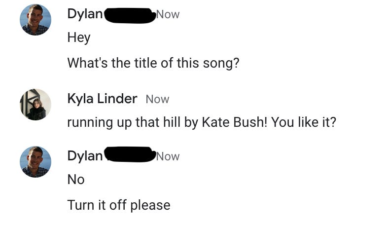 A screenshot of a conversation between two coworkers. Dylan: “Hey. What’s the title of this song?” Kyla: “Running Up that Hill by Kate Bush! You like it?” Dylan: “No. Turn it off please.”