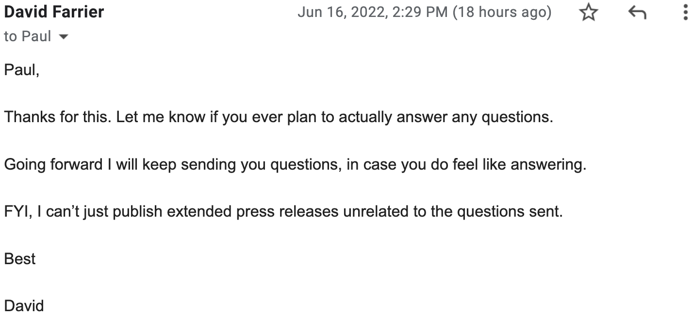 Paul, Thanks for this. Let me know if you ever plan to actually answer any questions. Going forward I will keep sending you questions, in case you do feel like answering. FYI, I can’t just publish extended press releases unrelated to the questions sent. Best, David 