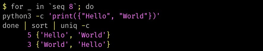python3 -c 'print({"Hello", "World"})' done | sort | uniq -c       5 {'Hello', 'World'}       3 {'World', 'Hello'}
