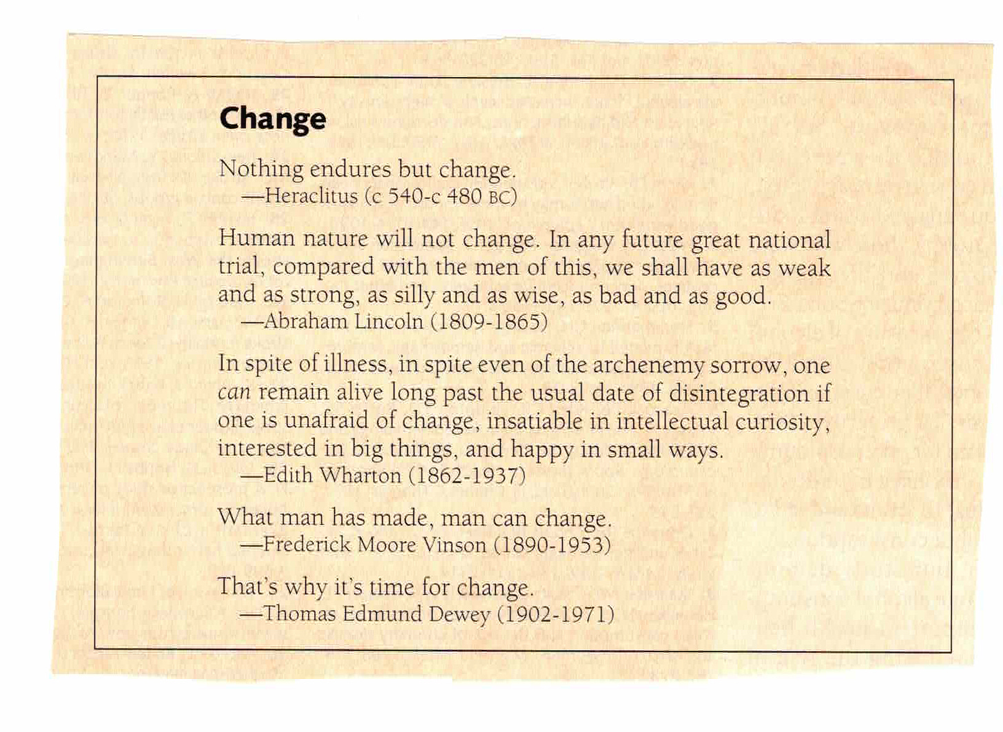 Change Nothing endures but change. -Heraclitus (c 540-c 480 BC) Human nature will not change. In any future great national trial, compared with the men of this, we shall have as weak and as strong, as silly and as wise, as bad and as good. -Abraham Lincoln (1809-1865) In spite of illness, in spite even of the archenemy sorrow, one can remain alive long past the usual date of disintegration if one is unafraid of change, insatiable in intellectual curiosity, interested in big things, and happy in small ways. Edith Wharton (1862-1937) What man has made, man can change. -Frederick Moore Vinson (1890-1953) That's why it's time for change. -Thomas Edmund Dewey (1902-1971)