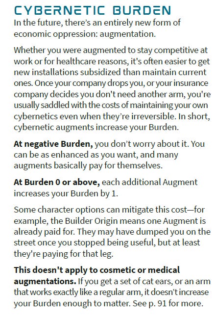 Cybernetic Burden In the future, there’s an entirely new form of economic oppression: augmentation. Whether you were augmented to stay competitive at work or for healthcare reasons, it's often easier to get new installations subsidized than maintain current ones. Once your company drops you, or your insurance company decides you don't need another arm, you're usually saddled with the costs of maintaining your own cybernetics even when they’re irreversible. In short, cybernetic augments increase your Burden. At negative Burden, you don’t worry about it. You can be as enhanced as you want, and many augments basically pay for themselves. At Burden 0 or above, each additional Augment increases your Burden by 1. Some character options can mitigate this cost—for example, the Builder Origin means one Augment is already paid for. They may have dumped you on the street once you stopped being useful, but at least they're paying for that leg. This doesn't apply to cosmetic or medical augmentations. If you get a set of cat ears, or an arm that works exactly like a regular arm, it doesn’t increase your Burden enough to matter. See p. 91 for more.