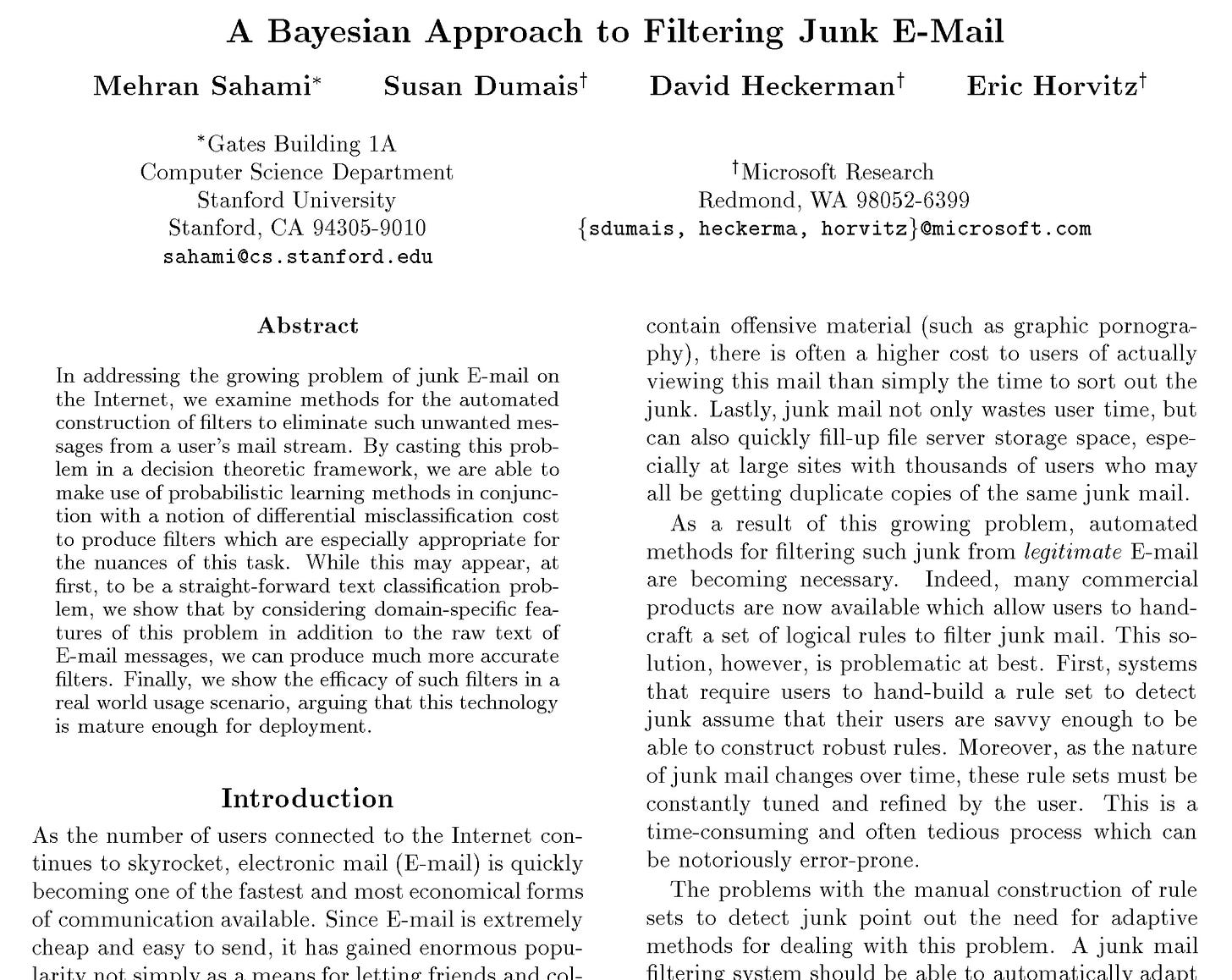 A Bayesian Approach to Filtering Junk E-Mail Mehran Sahami* Susan Dumaist David Heckermant Eric Horvitzt *Gates Building 1A Computer Science Department Stanford University Stanford. CA 94305-9010 sahami@cs.stanford.edu †Microsoft Research Redmond, WA 98052-6399 {sdumais, heckerma, horvitz/@microsoft.com Abstract In addressing the growing problem of junk E-mail on the Internet, we examine methods for the automated construction of filters to eliminate such unwanted mes- sages from a user's mail stream. By casting this prob- lem in a decision theoretic framework, we are able to make use of probabilistic learning methods in conjunc- ton with a notion of differential misclassification cost to produce filters which are especially appropriate for the nuances of this task. While this may appear, at first, to be a straight-forward text classification prob- lem, we show that by considering domain-specific fea- tures of this problem in addition to the raw text of E-mail messages, we can produce much more accurate filters. Finally, we show the efficacy of such filters in a real world usage scenario, arguing that this technology is mature enough for deployment. Introduction As the number of users connected to the Internet con- tinues to skyrocket, electronic mail (E-mail) is quickly becoming one of the fastest and most economical forms of communication available. Since E-mail is extremely cheap and easy to send, it has gained enormous popu- larity not dimnuad a mornafor otti no frienda and onl contain offensive material (such as graphic pornogra- phy), there is often a higher cost to users of actually viewing this mail than simply the time to sort out the junk. Lastly, junk mail not only wastes user time, but can also quickly fill-up file server storage space, espe- cially at large sites with thousands of users who may all be getting duplicate copies of the same junk mail. As a result of this growing problem, automated methods for filtering such junk from legitimate E-mail are becoming necessary. Indeed, many commercial products are now available which allow users to hand- craft a set of logical rules to filter junk mail. This so- lution, however, is problematic at best. First, systems that require users to hand-build a rule set to detect junk assume that their users are savvy enough to be able to construct robust rules. Moreover, as the nature of junk mail changes over time, these rule sets must be constantly tuned and refined by the user. This is a time-consuming and often tedious process which can be notoriously error-prone. The problems with the manual construction of rule sets to detect junk point out the need for adaptive methods for dealing with this problem. A junk mail filterino sustem should be able to automatically adan