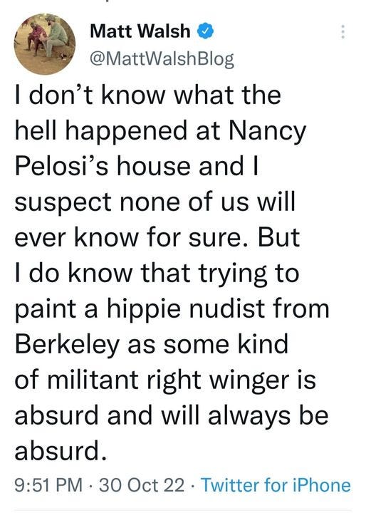 May be an image of 1 person and text that says 'Matt Walsh @MattWalshBlog I don't know what the hell happened at Nancy Pelosi's house and I suspect none of us will ever know for sure. But I do know that trying to paint a hippie nudist from Berkeley as some kind of militant right winger is absurd and will always be absurd. 9:51 PM 30 Oct Twitter for iPhone'