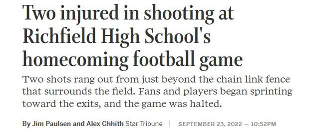 May be an image of text that says 'Two injured in shooting at Richfield High School's homecoming football game Two shots rang out from just beyond the chain link fence that surrounds the field. Fans and players began sprinting toward the exits, and the game was halted. By Jim Paulsen and Alex Chhith Star Tribune SEPTEMBER 23, 2022 10:52PM'