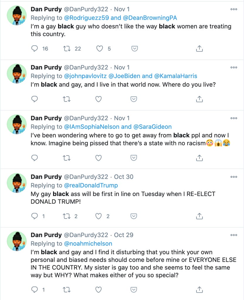Tweets from @DanPurdy322: 

"I'm a gay black guy who doesn't like the way black women are treating this country"

"I'm black and gay, and I live in that world now. Where do you live?"

"I've been wondering where to go to get away from black ppl and now I know. Imagine being pissed that there's a state with no racism"

"My gay black ass will be the first in line on Tuesday when I RE-ELECT DONALD TRUMP!"

"I'm black and gay and I find it disturbing that you think your own person and biased needs should come before mine or EVERYONE ELSE IN THE COUNTRY. My sister is gay too and she seems to feel the same way but WHY? What makes either of you so special?" 