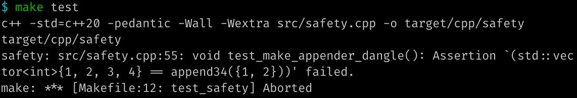 $ make test c++ -std=c++20 -pedantic -Wall -Wextra src/safety.cpp -o target/cpp/safety target/cpp/safety safety: src/safety.cpp:53: void test_make_appender_dangle(): Assertion `(std::vector<int>{1, 2, 3, 4} == append34({1, 2}))' failed. make: *** [Makefile:12: test_safety] Aborted