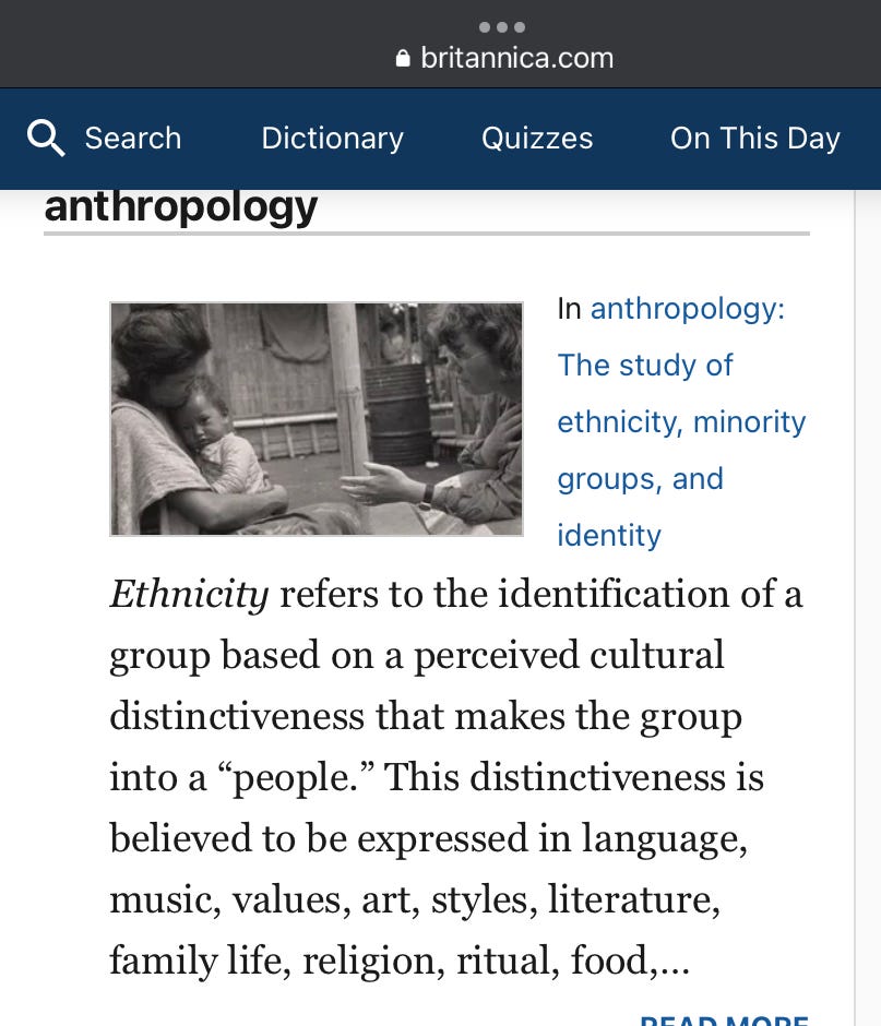 Ethnicity refers to the identification of a group based on a perceived cultural distinctiveness that makes the group into a “people.” This distinctiveness is believed to be expressed in language, music, values, art, styles, literature, family life, religion, ritual, food…