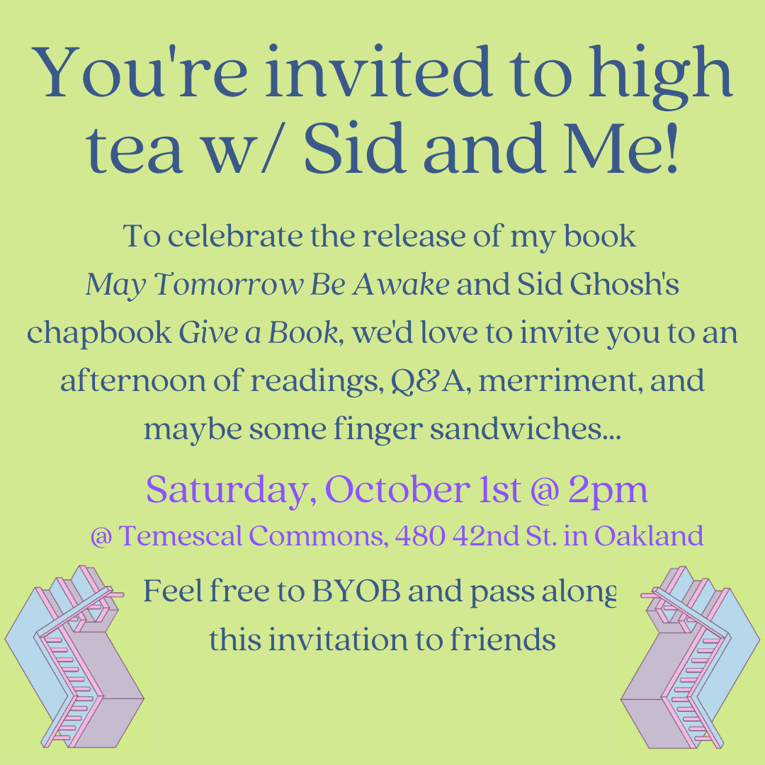 You're invited to high tea with Sid and Me! To celebrate the release of my book May Tomorrow Be Awake and Sid Ghosh's chapbook Give a Book, we'd love to invite you to an afternoon of readings, Q&A, merriment, and maybe some finger sandwiches...Saturday, October 1st @ 2pm @ Temescal Commons, 480 42nd St. in Oakland. Feel free to BYOB and pass along this invitation to friends.