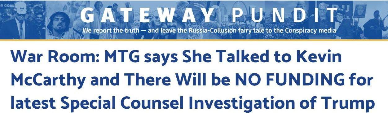 May be an image of text that says 'COAL GATEWAYPUNDIT We report the truth and leave the Russia-Collusion fairy tale to the Conspiracy media War Room: MTG says She Talked to Kevin McCarthy and There Will be NO FUNDING for latest Special Counsel Investigation of Trump'