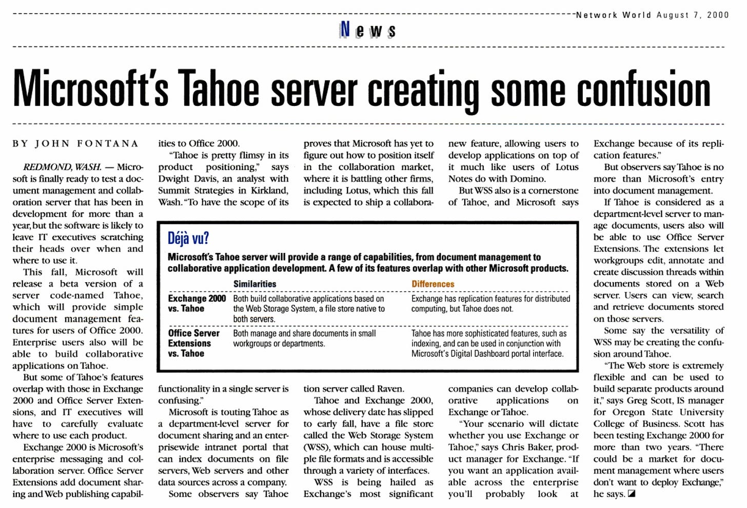 Microsoft's Tahoe server creating some confusion BY JOHN FONTANA REDMOND, WASH. - Micro- soft is finally ready to test a doc- ument management and collab- oration server that has been in ities to Office 2000. "Tahoe is pretty flimsy in its product positioning." says Dwight Davis, an analyst with Summit Strategies in Kirkland, Wash. "To have the scope of its proves that Microsoft has yet to new feature, allowing users to figure out how to position itself develop applications on top of in the collaboration market, it much like users of Lotus where it is battling other firms, Notes do with Domino. including Lotus, which this fall But WSS also is a cornerstone is expected to ship a collabora- of Tahoe, and Microsoft says Exchange because of its repli- cation features." But observers say Tahoe is no more than Microsoft's entry into document management. If Tahoe is considered as a development for more than a department-level server to man- year, but the software is likely to age documents, users also will leave IT executives scratching their heads over when and where to use it. This fall. Microsoft will release a beta version of a server code-named Tahoe, which will provide simple document management fea- Déjà vu? Microsoft's Tahoe server will provide a range of capabilities, from document management to collaborative application development. A few of its features overlap with other Microsoft products. Similarities Differences Exchange 2000 Both build collaborative applications based on vs. Tahoe the Web Storage System, a file store native to both servers. be able to use Office Server Extensions. The extensions let workgroups edit, annotate and create discussion threads within documents stored on a Web Exchange has replication features for distributed computing, but Tahoe does not. server. Users can view, search and retrieve documents stored on those servers. tures for users of Office 2000. Enterprise users also will be able to build collaborative Office Server Extensions vs. Tahoe Both manage and share documents in small workgroups or departments. Tahoe has more sophisticated features, such as indexing, and can be used in conjunction with Microsoft's Digital Dashboard portal interface. Some say the versatility of WSS may be creating the confu- sion around Tahoe. applications on Tahoe. "The Web store is extremely But some of Tahoe's features flexible and can be used to overlap with those in Exchange functionality in a single server is tion server called Raven. companies can develop collab- build separate products around 2000 and Office Server Exten- confusing." Tahoe and Exchange 2000, orative applications on it" says Greg Scott, IS manager sions, and IT executives will Microsoft is touting Tahoe as whose delivery date has slipped Exchange or Tahoe. for Oregon State University have to carcfully evaluate a department-level server for to early fall, have a file store "Your scenario will dictate College of Business. Scott has where to use each product. document sharing and an enter- called the Web Storage System whether you use Exchange or been testing Exchange 2000 for Exchange 2000 is Microsoft's prisewide intranet Dortal that (WSS), which can house multi- Tahoe." savs Chris Baker, prod- more than two vears. "There enterprise messaging and col- can index documents on file ple file formats and is accessible uct manager for Exchange. "If could be a market for docu- laboration server. Office Server servers. Web servers and other through a variety of interfaces. you want an application avail- ment management where users Extensions add document shar. data sources across a company. WSS is being hailed as able across the enterprise don't want to deploy Exchange," ing and Web publishing capabil Some observers say Tahoe Exchange's most significant you'll probably look at he says.