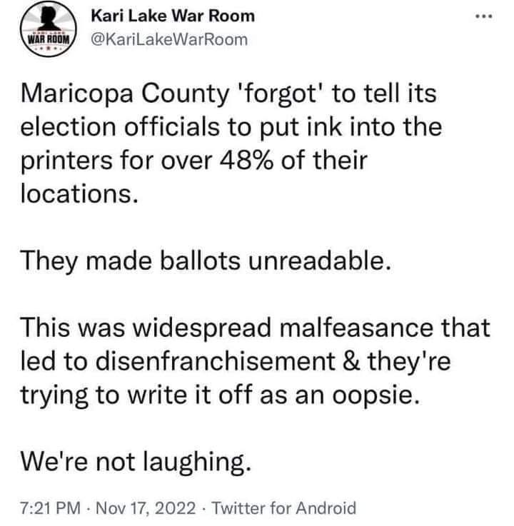 May be an image of text that says 'Kari Lake War Room @KariLakeWarRoom Maricopa County 'forgot' to tell its election officials to put ink into the printers for over 48% of their locations. They made ballots unreadable. This was widespread malfeasance that led to disenfranchisement & they're trying to write it off as an oopsie. We're not laughing. 7:21 PM Nov 17, 2022 Twitter for Android'