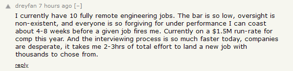 HN comment:
I currently have 10 fully remote engineering jobs. The bar is so low, oversight is non-existent, and everyone is so forgiving for under performance I can coast about 4-8 weeks before a given job fires me. Currently on a $1.5M run-rate for comp this year. And the interviewing process is so much faster today, companies are desperate, it takes me 2-3hrs of total effort to land a new job with thousands to chose from.