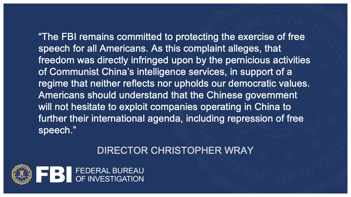 “The FBI remains committed to protecting the exercise of free speech for all Americans.  As this complaint alleges, that freedom was directly infringed upon by the pernicious activities of Communist China’s Intelligence Services, in support of a regime that neither reflects nor upholds our democratic values,” said FBI Director Christopher Wray. For the full quote, click the link above.