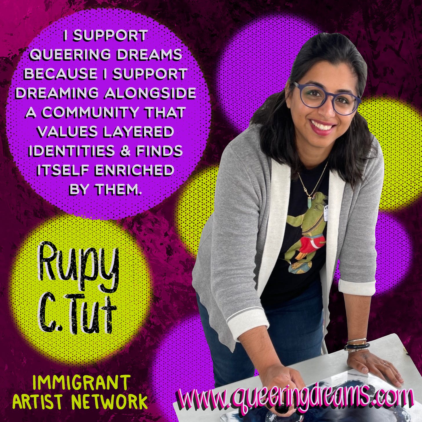 “I support Queering Dreams because I support dreaming alongside a community that values layered identities & finds itself enriched by them,” in white typeface against a purple dot. “Rupy C. Tut,” in black hand lettering set against a yellow dot. Rupy is a first generation Punjabi Sikh immigrant artist, is smiling & looking into the camera, and is wearing the Demon tee. www.queeringdreams.com. All set against a pink with black splotchy paint background.