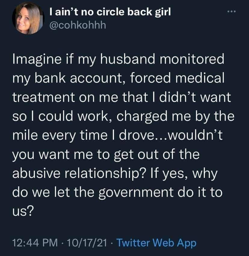 May be a Twitter screenshot of text that says 'ain't no circle back girl @cohkohhh Imagine if my husband monitored my bank account, forced medical treatment on me that I didn't want so I could work, charged me by the mile every time I drove. drove...wouldn't you want me to get out of the abusive relationship? If yes, why do we let the government do it us? 12:44 PM 10/17/21 Twitter Web App'