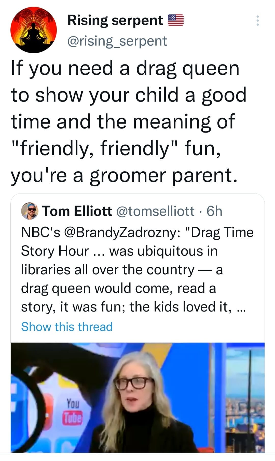 May be an image of 1 person and text that says 'Rising serpent @rising_serpent If you need a drag queen to show your child a good time and the meaning of "friendly, friendly" fun, you're a groomer parent. Tom Elliott @tomselliott 6h NBC's @BrandyZadrozny: "Drag Time Story Hour... was ubiquitous in libraries all over the country drag queen would come, read a story, it was fun; the kids loved it,... Show this thread You Tube'