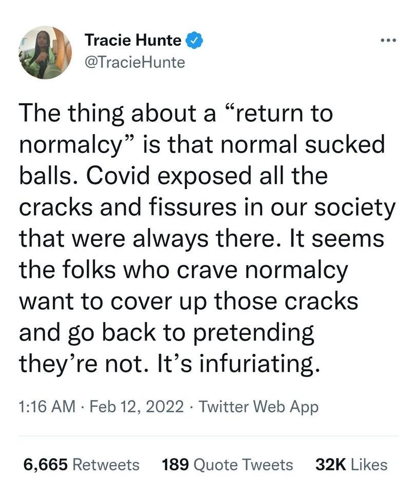 May be a Twitter screenshot of 1 person and text that says 'Tracie Hunte @TracieHunte The thing about a "return to normalcy" is that normal sucked balls. Covid exposed all the cracks and fissures in our society that were always there. It seems the folks who crave normalcy want to cover up those cracks and go back to pretending they're not. It's infuriating. 1:16 AM Feb 12, 2022・ Twitter Web App 6,665 Retweets 189 Quote Tweets 32K Likes'